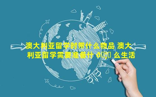 澳大利亚留学时带什么物品 澳大利亚留学需要准备什 🦈 么生活物品